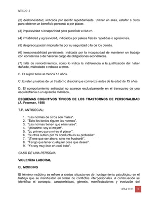 NTIC 2013
UPEA 2013 9
(2) deshonestidad, indicada por mentir repetidamente, utilizar un alias, estafar a otros
para obtener un beneficio personal o por placer.
(3) impulsividad o incapacidad para planificar el futuro.
(4) irritabilidad y agresividad, indicados por peleas físicas repetidas o agresiones.
(5) despreocupación imprudente por su seguridad o la de los demás.
(6) irresponsabilidad persistente, indicada por la incapacidad de mantener un trabajo
con constancia o de hacerse cargo de obligaciones económicas.
(7) falta de remordimientos, como lo indica la indiferencia o la justificación del haber
dañado, maltratado o robado a otros.
B. El sujeto tiene al menos 18 años.
C. Existen pruebas de un trastorno disocial que comienza antes de la edad de 15 años.
D. El comportamiento antisocial no aparece exclusivamente en el transcurso de una
esquizofrenia o un episodio maníaco.
ESQUEMAS COGNITIVOS TÍPICOS DE LOS TRASTORNOS DE PERSONALIDAD
(A. Freeman, 1988
T.P. ANTISOCIAL:
1. "Las normas de otros son malas".
2. "Solo los tontos siguen las normas".
3. "Las normas tienen que eliminarse".
4. "¡Miradme: soy el mejor!".
5. "Lo primero para mi es el placer".
6. "Si otros sufren por mi conducta es su problema".
7. "¡Tiene que ser ahora, sino me frustraré!".
8. "Tengo que tener cualquier cosa que desee".
9. "Yo soy muy listo en casi todo".
CASO DE UNA PERSONA
VIOLENCIA LABORAL
EL MOBBING
El término mobbing se refiere a ciertas situaciones de hostigamiento psicológico en el
trabajo que se manifiestan en forma de conflictos interpersonales. A continuación se
identifica el concepto, características, génesis, manifestaciones y evolución del
 