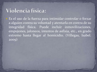  Es el uso de la fuerza para intimidar controlar o forzar
a alguien contra su voluntad y atentarla en contra de su
integridad física. Puede incluir inmovilizaciones,
empujones, jaloneos, intentos de asfixia, etc., en grado
extremo hasta llegar al homicidio. (Villegas, Isabel.
2009)
 