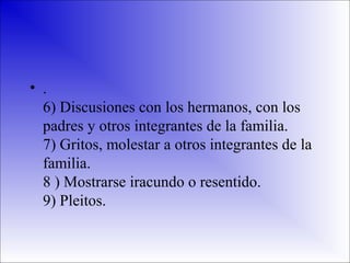 • .
6) Discusiones con los hermanos, con los
padres y otros integrantes de la familia.
7) Gritos, molestar a otros integrantes de la
familia.
8 ) Mostrarse iracundo o resentido.
9) Pleitos.

 