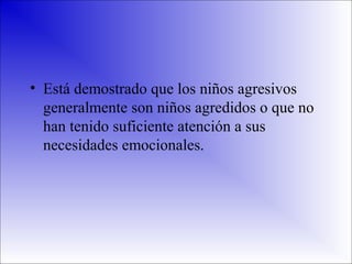 • Está demostrado que los niños agresivos
generalmente son niños agredidos o que no
han tenido suficiente atención a sus
necesidades emocionales.

 