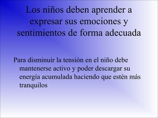 Los niños deben aprender a
expresar sus emociones y
sentimientos de forma adecuada
Para disminuir la tensión en el niño debe
mantenerse activo y poder descargar su
energía acumulada haciendo que estén más
tranquilos

 