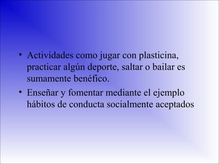 • Actividades como jugar con plasticina,
practicar algún deporte, saltar o bailar es
sumamente benéfico.
• Enseñar y fomentar mediante el ejemplo
hábitos de conducta socialmente aceptados

 