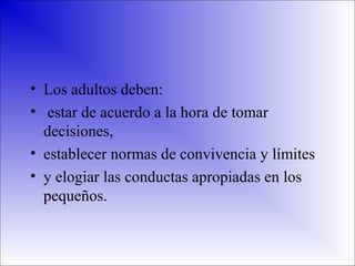 • Los adultos deben:
• estar de acuerdo a la hora de tomar
decisiones,
• establecer normas de convivencia y límites
• y elogiar las conductas apropiadas en los
pequeños.

 