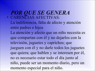 POR QUE SE GENERA

• CARENCIAS AFECTIVAS:
La indiferencia, falta de afecto y atención
entre padres e hijos
La atención y afecto que un niño necesita es
que compartan con él y no dejarlos con la
televisión, juguetes y caprichos; que
jueguen con él y no darle todos los juguetes
que quiera; que hablen y se interesen por él,
no es necesario estar todo el día junto al
niño, puede ser un momento diario, pero un
momento especial para el niño.

 