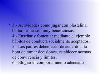 • 3.- Actividades como jugar con plastelina,
bailar, saltar son muy beneficiosas.
4.- Enseñar y fomentar mediante el ejemplo
hábitos de conducta socialmente aceptados.
5.- Los padres deben estar de acuerdo a la
hora de tomar decisiones, establecer normas
de convivencia y límites.
6.- Elogiar el comportamiento adecuado

 