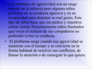 • Los arrebatos de agresividad son un rasgo
normal en la infancia pero algunos niños
persisten en su conducta agresiva y en su
incapacidad para dominar su mal genio. Este
tipo de niños hace que sus padres y maestros
sufran siendo frecuentemente niños frustrados
que viven el rechazo de sus compañeros no
pudiendo evitar su conducta.
• El problema surge cuando esa agresividad se
mantiene con el tiempo y se convierte en la
forma habitual de resolver sus conflictos, de
llamar la atención o de conseguir lo que quiere.

 