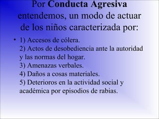 Por Conducta Agresiva
entendemos, un modo de actuar
de los niños caracterizada por:
• 1) Accesos de cólera.
2) Actos de desobediencia ante la autoridad
y las normas del hogar.
3) Amenazas verbales.
4) Daños a cosas materiales.
5) Deterioros en la actividad social y
académica por episodios de rabias.

 