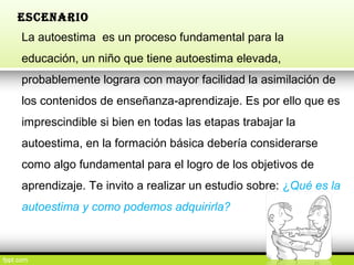 ESCENARIO
La autoestima es un proceso fundamental para la
educación, un niño que tiene autoestima elevada,
probablemente lograra con mayor facilidad la asimilación de
los contenidos de enseñanza-aprendizaje. Es por ello que es
imprescindible si bien en todas las etapas trabajar la
autoestima, en la formación básica debería considerarse
como algo fundamental para el logro de los objetivos de
aprendizaje. Te invito a realizar un estudio sobre: ¿Qué es la
autoestima y como podemos adquirirla?
 