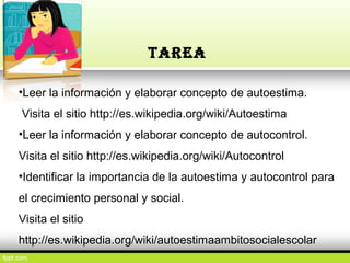 •Leer la información y elaborar concepto de autoestima.
Visita el sitio http://es.wikipedia.org/wiki/Autoestima
•Leer la información y elaborar concepto de autocontrol.
Visita el sitio http://es.wikipedia.org/wiki/Autocontrol
•Identificar la importancia de la autoestima y autocontrol para
el crecimiento personal y social.
Visita el sitio
http://es.wikipedia.org/wiki/autoestimaambitosocialescolar
TAREA
 