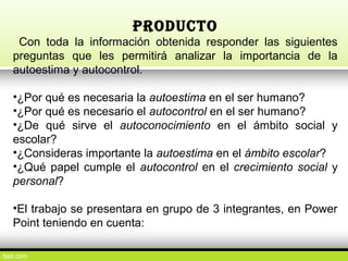 PRODUCTO
Con toda la información obtenida responder las siguientes
preguntas que les permitirá analizar la importancia de la
autoestima y autocontrol.
•¿Por qué es necesaria la autoestima en el ser humano?
•¿Por qué es necesario el autocontrol en el ser humano?
•¿De qué sirve el autoconocimiento en el ámbito social y
escolar?
•¿Consideras importante la autoestima en el ámbito escolar?
•¿Qué papel cumple el autocontrol en el crecimiento social y
personal?
•El trabajo se presentara en grupo de 3 integrantes, en Power
Point teniendo en cuenta:
 