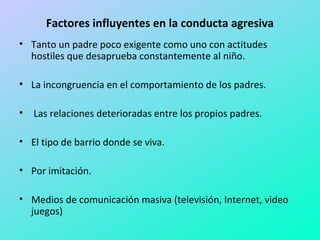 Factores influyentes en la conducta agresiva 
• Tanto un padre poco exigente como uno con actitudes 
hostiles que desaprueba constantemente al niño. 
• La incongruencia en el comportamiento de los padres. 
• Las relaciones deterioradas entre los propios padres. 
• El tipo de barrio donde se viva. 
• Por imitación. 
• Medios de comunicación masiva (televisión, Internet, video 
juegos) 
 