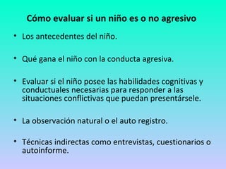 Cómo evaluar si un niño es o no agresivo 
• Los antecedentes del niño. 
• Qué gana el niño con la conducta agresiva. 
• Evaluar si el niño posee las habilidades cognitivas y 
conductuales necesarias para responder a las 
situaciones conflictivas que puedan presentársele. 
• La observación natural o el auto registro. 
• Técnicas indirectas como entrevistas, cuestionarios o 
autoinforme. 
 