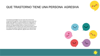 QUE TRASTORNO TIENE UNA PERSONA AGRESIVA
Los trastornos psicológicos son las causas más comunes del
comportamiento agresivo. Si bien cualquiera de estos trastornos
puede causar agresión, los más frecuentes son: la depresión, el
trastorno bipolar, la esquizofrenia, el trastorno por déficit de la
atención con hiperactividad (TDAH), el trastorno límite de la
personalidad (TLP) y el trastorno por estrés postraumático (TEPT).
Las madres que padecen depresión posparto son especialmente
susceptibles a los brotes agresivos, algunas veces contra el niño
 