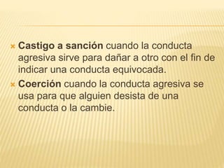 Castigo a sanción cuando la conducta
agresiva sirve para dañar a otro con el fin de
indicar una conducta equivocada.
 Coerción cuando la conducta agresiva se
usa para que alguien desista de una
conducta o la cambie.
 