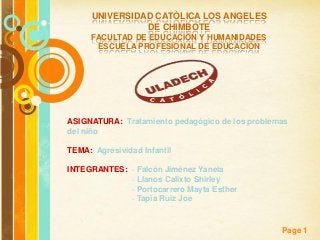 UNIVERSIDAD CATÒLICA LOS ANGELES
                DE CHIMBOTE
     FACULTAD DE EDUCACIÒN Y HUMANIDADES
      ESCUELA PROFESIONAL DE EDUCACIÒN




ASIGNATURA: Tratamiento pedagógico de los problemas
del niño

TEMA: Agresividad Infantil

INTEGRANTES: · Falcón Jiménez Yanela
             · Llanos Calixto Shirley
             · Portocarrero Mayta Esther
             · Tapia Ruiz Joe


             Free Powerpoint Templates
                                                 Page 1
 