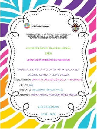 CENTRO REGIONAL DE EDUCACIÓN NORMAL
CREN
LICENCIATURA EN EDUCACIÓN PREESCOLAR
AGRESIVIDAD INJUSTIFICADA ENTRE PREESCOLARES
ROSARIO ORTEGA Y CLAIRE MONKS
ASIGNATURA: OPTATIVO (PREVENCIÓN DE LA VIOLENCIA)
GRUPO: 703
DOCENTE: GUILLERMO TEMELO AVILÉS
ALUMNA: MARGARITA CONCEPCIÓN PÉREZ ROBLES
CICLO ESCOLAR:
2019 – 2020
SUBSECRETARÍA DE EDUCACIÓN MEDIA SUPERIOR Y SUPERIOR
DIRECCIÓN GENERAL DE EDUCACIÓN MEDIA SUPERIOR Y
SUPERIOR SUBDIRECCIÓN DE FORMACIÓN DOCENTE
 