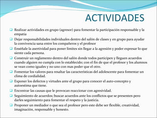 ACTIVIDADES  Realizar actividades en grupo (agresor) para fomentar la participación responsable y la empatía Dejar responsabilidades individuales dentro del salón de clases y en grupo para ayudar la convivencia sana entre los compañeros y el profesor Enséñale la asertividad para poner limites sin llegar a la agresión y poder expresar lo que siente cada persona. Construir un reglamento dentro del salón donde todos participen y lleguen acuerdos cuando alguien no cumpla con lo establecido; con el fin de que el profesor y los alumnos se vean como iguales y no uno con mas poder que el otro.  Fomentar los valores para resaltar las características del adolescente para fomentar un clima de cordialidad. Exponer los defectos y virtudes ante el grupo para conocer el auto-concepto y autoestima que tiene.  Encontrar las causas que le provocan reaccionar con agresividad. Seguimiento de acuerdos; buscar acuerdos ante los conflictos que se presenten pero darles seguimiento para fomentar el respeto y la justicia.  Proponer un mediador o que sea el profesor pero este debe ser flexible, creatividad, imaginación, responsable y honesto.  