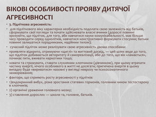 ВІКОВІ ОСОБЛИВОСТІ ПРОЯВУ ДИТЯЧОЇ
АГРЕСИВНОСТІ
• 3. Підліткова агресивність:
• для підліткового віку характерна необхідність подолати свою залежність від батьків,
сформувати свої погляди та почати здійснювати власні вчинки (дорослі повинні
зрозуміти, що підліток, для того, аби навчатися науки комунікабельності, має більше
часу проводити серед однолітків, навчатися конструктивно формувати стосунки; батьки
повинні залишатися порадниками, надійним тилом);
• сучасний підліток може реалізувати свою агресивність двома способами:
• проявляти відкрито, отримуючи «щиглі» та життєвий досвід, — цей шлях веде до того,
що підліток добивається авторитету й самореалізації, або до того, що він «ламається»,
починає пити, вживати наркотики тощо;
• ховати та стримувати, ставати слухняним хлопчиком (дівчинкою), при цьому втрачати
частину енергії, нічого особливого в житті не досягати; пригнічена енергія в цьому
випадку буде «вириватися» назовні у вигляді неврозу чи психосоматичного
захворювання;
• фактори, що сприяють росту агресивності у підлітків:
• 1)ендокринний вибух, різке зростання статевих гормонів, головним чином тестостерону
в хлопчиків;
• 2) органічні ураження головного мозку;
• 3) ставлення дорослих — школи та, головне, батьків.
 