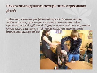 Психологи виділяють чотири типи агресивних
дітей:
1. Дитина, схильна до фізичної агресії. Вона активна,
любить ризик, прагне до загального визнання. Має
організаторські здібності. Лідер у колективі, але водночас
схильна до садизму, у неї немає самоконтролю, вона
імпульсивна, для неї не існує моральних обмежень.
 