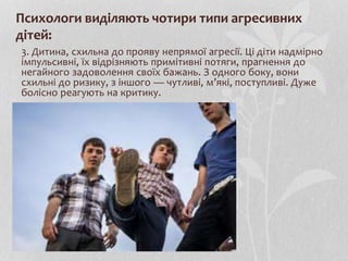 Психологи виділяють чотири типи агресивних
дітей:
3. Дитина, схильна до прояву непрямої агресії. Ці діти надмірно
імпульсивні, їх відрізняють примітивні потяги, прагнення до
негайного задоволення своїх бажань. З одного боку, вони
схильні до ризику, з іншого — чутливі, м’які, поступливі. Дуже
болісно реагують на критику.
 