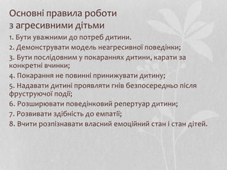 Основні правила роботи
з агресивними дітьми
1. Бути уважними до потреб дитини.
2. Демонструвати модель неагресивної поведінки;
3. Бути послідовним у покараннях дитини, карати за
конкретні вчинки;
4. Покарання не повинні принижувати дитину;
5. Надавати дитині проявляти гнів безпосередньо після
фруструючої події;
6. Розширювати поведінковий репертуар дитини;
7. Розвивати здібність до емпатії;
8. Вчити розпізнавати власний емоційний стан і стан дітей.
 