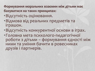 Формування моральних взаємин між дітьми має
базуватися на таких принципах:
•Відсутність оцінювання.
•Відмова від реальних предметів та
іграшок.
•Відсутність конкурентної основи в іграх.
•Головна мета психолого-педагогічної
роботи з дітьми – формування єдності між
ними та уміння бачити в ровесниках
друзів і партнерів.
 