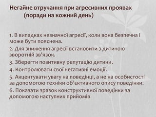 Негайне втручання при агресивних проявах
(поради на кожний день)
1. В випадках незначної агресії, коли вона безпечна і
може бути пояснена.
2. Для зниження агресії встановити з дитиною
зворотній зв’язок.
3. Зберегти позитивну репутацію дитини.
4. Контролювати свої негативні емоції.
5. Акцентувати увагу на поведінці, а не на особистості
за допомогою техніки об’єктивного опису поведінки.
6. Показати зразок конструктивної поведінки за
допомогою наступних прийомів
 