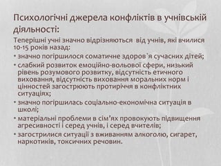 Психологічні джерела конфліктів в учнівській
діяльності:
Теперішні учні значно відрізняються від учнів, які вчилися
10-15 років назад:
• значно погіршилося соматичне здоров`я сучасних дітей;
• слабкий розвиток емоційно-вольової сфери, низький
рівень розумового розвитку, відсутність етичного
виховання, відсутність виховання моральних норм і
цінностей загострюють протиріччя в конфліктних
ситуаціях;
• значно погіршилась соціально-економічна ситуація в
школі;
• матеріальні проблеми в сім’ях провокують підвищення
агресивності і серед учнів, і серед вчителів;
• загострилися ситуації з вживанням алкоголю, сигарет,
наркотиків, токсичних речовин.
 