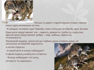 Притча
«Когда-то давно старый индеец открыл своему
внуку одну жизненную истину.
- В каждом человеке идет борьба, очень похожая на борьбу двух волков.
Один волк представляет зло – зависть, ревность, грубость, агрессию.
Другой волк представляет добро – мир, любовь, верность,
отзывчивость.
Маленький индеец, тронутый до глубины души словами деда, на
несколько мгновений задумался,
а потом спросил:
- А какой волк в конце побеждает?
Старый индеец улыбнулся и ответил:
- Всегда побеждает тот волк,
которого ты кормишь».
 