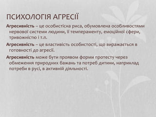 ПСИХОЛОГІЯ АГРЕСІЇ
Агресивність – це особистісна риса, обумовлена особливостями
нервової системи людини, її темпераменту, емоційної сфери,
тривожністю і т.п.
Агресивність – це властивість особистості, що виражається в
готовності до агресії.
Агресивність може бути проявом форми протесту через
обмеження природних бажань та потреб дитини, наприклад
потреби в русі, в активній діяльності.
 
