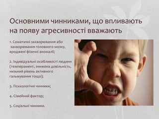 Основними чинниками, що впливають
на появу агресивності вважають
1. Cоматичні захворювання або
захворювання головного мозку,
вроджені фізичні аномалії;
2. Індивідуальні особливості людини
(темперамент, знижена довільність,
низький рівень активного
гальмування тощо);
3. Психологічні чинники;
4. Сімейний фактор;
5. Соціальні чинники.
 