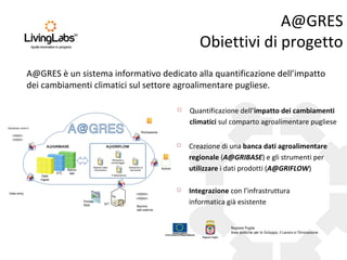 A@GRES
Obiettivi di progetto
A@GRES è un sistema informativo dedicato alla quantificazione dell’impatto
dei cambiamenti climatici sul settore agroalimentare pugliese.


Quantificazione dell’impatto dei cambiamenti
climatici sul comparto agroalimentare pugliese



Creazione di una banca dati agroalimentare
regionale (A@GRIBASE) e gli strumenti per
utilizzare i dati prodotti (A@GRIFLOW)



Integrazione con l’infrastruttura
informatica già esistente

Database esterni

Richiedente

A@GRIBASE

A@GRIFLOW

Richiesta e
monitoraggio

ETL
Data
Ingest

Banca
dati

Retrieve delle
informazioni

Redazione di
documenti

Autore

Pubblicazione

Data entry
Portale
Web

SIT

Banche
dati esterne

 