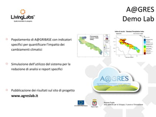 A@GRES
Demo Lab


Popolamento di A@GRIBASE con indicatori
specifici per quantificare l’impatto dei
cambiamenti climatici



Simulazione dell’utilizzo del sistema per la
redazione di analisi e report specifici



Pubblicazione dei risultati sul sito di progetto

www.agreslab.it

Pluviometria
annua (19262004)

 