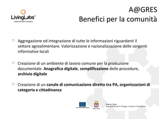 A@GRES
Benefici per la comunità


Aggregazione ed integrazione di tutte le informazioni riguardanti il
settore agroalimentare. Valorizzazione e razionalizzazione delle sorgenti
informative locali



Creazione di un ambiente di lavoro comune per la produzione
documentale. Anagrafica digitale, semplificazione delle procedure,
archivio digitale



Creazione di un canale di comunicazione diretto tra PA, organizzazioni di
categoria e cittadinanza

 