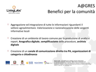 A@GRES
Benefici per la comunità
 Creazione di un canale di comunicazione diretto tra PA, organizzazioni di
categoria e cittadinanza
 Creazione di un ambiente di lavoro comune per la produzione di analisi e
report. Anagrafica digitale, semplificazione delle procedure, archivio
digitale
 Aggregazione ed integrazione di tutte le informazioni riguardanti il
settore agroalimentare. Valorizzazione e razionalizzazione delle sorgenti
informative locali
 