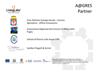 A@GRES
Partner
Aree Politiche Sviluppo Rurale – Servizio
Agricoltura - Ufficio innovazione
Associazione Regionale dei Consorzi di Difesa della
Puglia
Istituto di Ricerca sulle Acque CNR
SysMan Progetti & Servizi
 