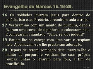 Os soldados levaram Jesus para dentro do
palácio, isto é, ao Pretório, e reuniram toda a tropa.
   Vestiram-no com um manto de púrpura, depois
fizeram uma coroa de espinhos e a colocaram nele.
E começaram a saudá-lo: “Salve, rei dos judeus!”
   Batiam-lhe na cabeça com uma vara e cuspiam
nele. Ajoelhavam-se e lhe prestavam adoração.
   Depois de terem zombado dele, tiraram-lhe o
manto de púrpura e vestiram-lhe suas própria
roupas. Então o levaram para fora, a fim de
crucificá-lo.
                                                 Trad. NVI
 