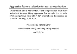 Aggressive feature selection for text categorization
E Gabrilovich and S Markovitch, “Text categorization with many
redundant features: Using aggressive feature selection to make
SVMs competitive with C4.5,” 21st International Conference on
Machine Learning, ACM, 2004.
Presented by Hershel Safer
in Machine Learning :: Reading Group Meetup
on 12/2/14
Aggressive feature selection for text categorization – Hershel Safer Page 112 February 2014
 