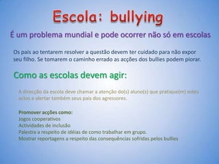 Escola: bullyingÉ um problema mundial e pode ocorrer não só em escolasOs pais ao tentarem resolver a questão devem ter cuidado para não expor seu filho. Se tomarem o caminho errado as acções dos bullies podem piorar. Como as escolas devem agir:A direcção da escola deve chamar a atenção do(s) aluno(s) que pratique(m) estes actos e alertar também seus pais dos agressores.Promover acções como:Jogos cooperativosActividades de inclusãoPalestra a respeito de idéiasde como trabalhar em grupo.Mostrar reportagens a respeito das consequências sofridas pelos bullies