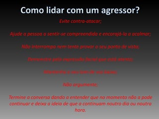 Como lidar com um agressor?Evite contra-atacar; Ajude a pessoa a sentir-se compreendida e encorajá-la a acalmar; Não interrompa nem tente provar o seu ponto de vista;  Demonstre pela expressão facial que está atento; Mantenha o seu tom de voz baixo;  Não argumente;   Termine a conversa dando a entender que no momento não a pode continuar e deixa a ideia de que a continuam noutro dia ou noutra hora.
