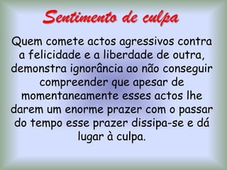 Sentimento de culpa Quem comete actos agressivos contra a felicidade e a liberdade de outra, demonstra ignorância ao não conseguir compreender que apesar de momentaneamente esses actos lhe darem um enorme prazer com o passar do tempo esse prazer dissipa-se e dá lugar à culpa.