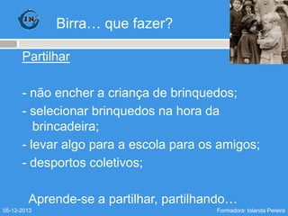 Birra… que fazer?
Partilhar
- não encher a criança de brinquedos;
- selecionar brinquedos na hora da
brincadeira;
- levar algo para a escola para os amigos;
- desportos coletivos;
Aprende-se a partilhar, partilhando…
05-12-2013

Formadora: Iolanda Pereira

 