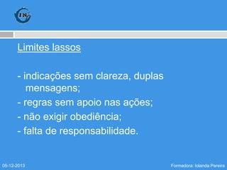 Limites lassos
- indicações sem clareza, duplas
mensagens;
- regras sem apoio nas ações;
- não exigir obediência;
- falta de responsabilidade.

05-12-2013

Formadora: Iolanda Pereira

 