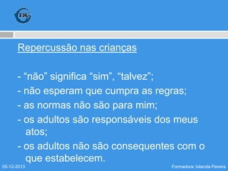 Repercussão nas crianças
- “não” significa “sim”, “talvez”;
- não esperam que cumpra as regras;
- as normas não são para mim;
- os adultos são responsáveis dos meus
atos;
- os adultos não são consequentes com o
que estabelecem.
05-12-2013

Formadora: Iolanda Pereira

 