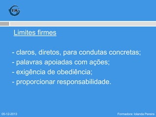 Limites firmes
- claros, diretos, para condutas concretas;
- palavras apoiadas com ações;
- exigência de obediência;
- proporcionar responsabilidade.

05-12-2013

Formadora: Iolanda Pereira

 