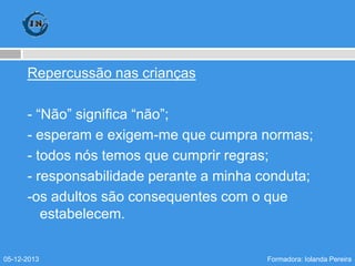 Repercussão nas crianças
- “Não” significa “não”;
- esperam e exigem-me que cumpra normas;
- todos nós temos que cumprir regras;
- responsabilidade perante a minha conduta;
-os adultos são consequentes com o que
estabelecem.
05-12-2013

Formadora: Iolanda Pereira

 