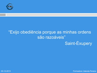 “Exijo obediência porque as minhas ordens
são razoáveis”
Saint-Éxupery

05-12-2013

Formadora: Iolanda Pereira

 