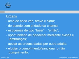 Ordens
- uma de cada vez, breve e clara;
- de acordo com a idade da criança;
- esquemas de tipo “fazer”…”então”;
- oportunidade de obedecer mediante avisos e
lembranças;
- apoiar as ordens dadas por outro adulto;
- elogiar o cumprimento/sancionar o não
cumprimento.
05-12-2013

Formadora: Iolanda Pereira

 