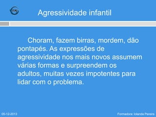 Agressividade infantil

Choram, fazem birras, mordem, dão
pontapés. As expressões de
agressividade nos mais novos assumem
várias formas e surpreendem os
adultos, muitas vezes impotentes para
lidar com o problema.

05-12-2013

Formadora: Iolanda Pereira

 