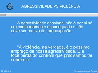 AGRESSIVIDADE VS VIOLÊNCIA

A agressividade ocasional não é por si só
um comportamento desadequado e não
deve ser motivo de preocupação.

“A violência, na verdade, é o péssimo
emprego da nossa agressividade. É a
total perda do controle que precisamos ter
sobre ela”.
05-12-2013

Formadora: Iolanda Pereira

 